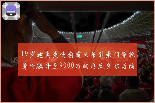 19岁迪奥曼德崭露头角引豪门争抢身价飙升至9000万的厄瓜多尔后防新星