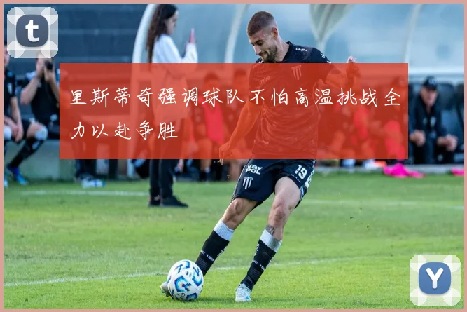 里斯蒂奇强调球队不怕高温挑战全力以赴争胜