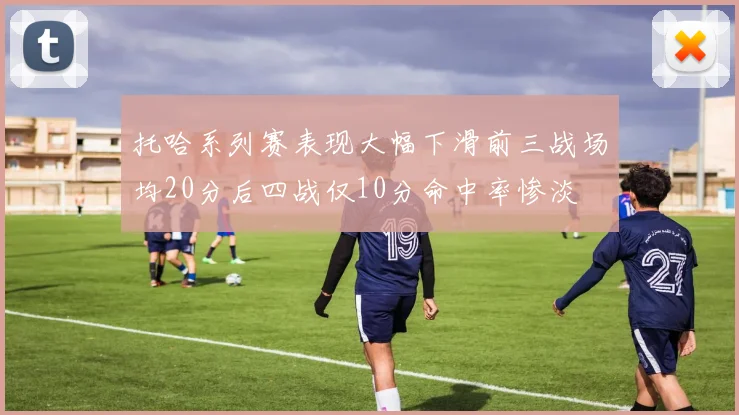 托哈系列赛表现大幅下滑前三战场均20分后四战仅10分命中率惨淡