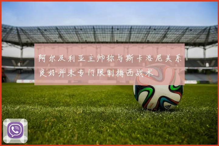 阿尔及利亚主帅称与斯卡洛尼关系良好并未专门限制梅西战术
