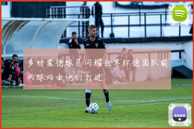 多特蒙德球员闪耀世界杯德国队前两球均由他们打进