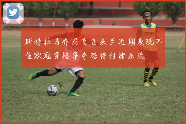 斯特拉马乔尼直言米兰近期表现不佳欧冠资格争夺恐将付诸东流