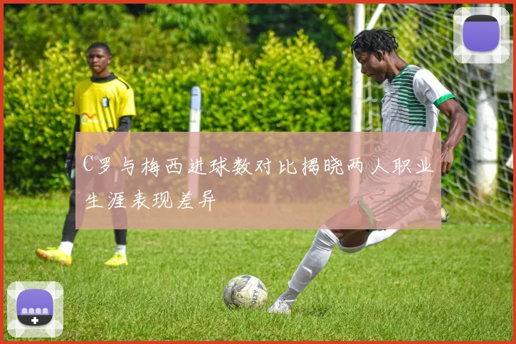 C罗与梅西进球数对比揭晓两人职业生涯表现差异