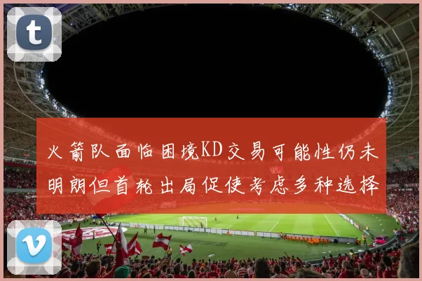 火箭队面临困境KD交易可能性仍未明朗但首轮出局促使考虑多种选择