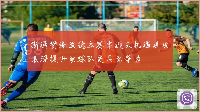 斯通赞谢泼德本赛季迎来机遇进攻表现提升助球队更具竞争力